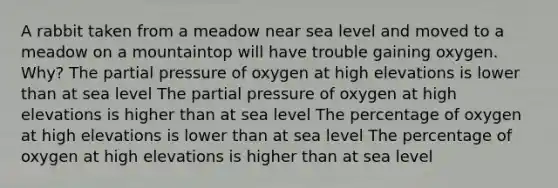 A rabbit taken from a meadow near sea level and moved to a meadow on a mountaintop will have trouble gaining oxygen. Why? The partial pressure of oxygen at high elevations is lower than at sea level The partial pressure of oxygen at high elevations is higher than at sea level The percentage of oxygen at high elevations is lower than at sea level The percentage of oxygen at high elevations is higher than at sea level