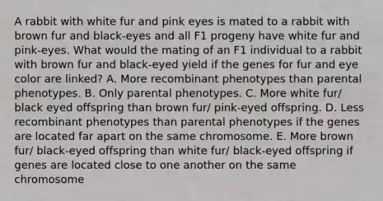 A rabbit with white fur and pink eyes is mated to a rabbit with brown fur and black-eyes and all F1 progeny have white fur and pink-eyes. What would the mating of an F1 individual to a rabbit with brown fur and black-eyed yield if the genes for fur and eye color are linked? A. More recombinant phenotypes than parental phenotypes. B. Only parental phenotypes. C. More white fur/ black eyed offspring than brown fur/ pink-eyed offspring. D. Less recombinant phenotypes than parental phenotypes if the genes are located far apart on the same chromosome. E. More brown fur/ black-eyed offspring than white fur/ black-eyed offspring if genes are located close to one another on the same chromosome