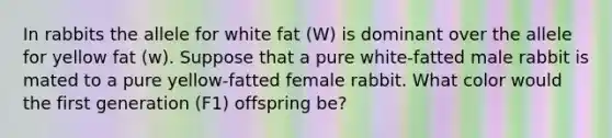 In rabbits the allele for white fat (W) is dominant over the allele for yellow fat (w). Suppose that a pure white-fatted male rabbit is mated to a pure yellow-fatted female rabbit. What color would the first generation (F1) offspring be?