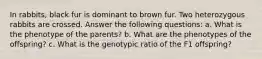 In rabbits, black fur is dominant to brown fur. Two heterozygous rabbits are crossed. Answer the following questions: a. What is the phenotype of the parents? b. What are the phenotypes of the offspring? c. What is the genotypic ratio of the F1 offspring?