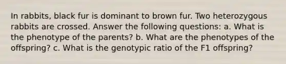 In rabbits, black fur is dominant to brown fur. Two heterozygous rabbits are crossed. Answer the following questions: a. What is the phenotype of the parents? b. What are the phenotypes of the offspring? c. What is the genotypic ratio of the F1 offspring?