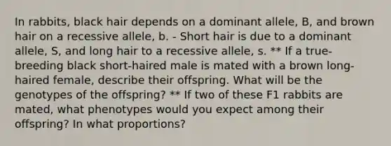 In rabbits, black hair depends on a dominant allele, B, and brown hair on a recessive allele, b. - Short hair is due to a dominant allele, S, and long hair to a recessive allele, s. ** If a true-breeding black short-haired male is mated with a brown long-haired female, describe their offspring. What will be the genotypes of the offspring? ** If two of these F1 rabbits are mated, what phenotypes would you expect among their offspring? In what proportions?