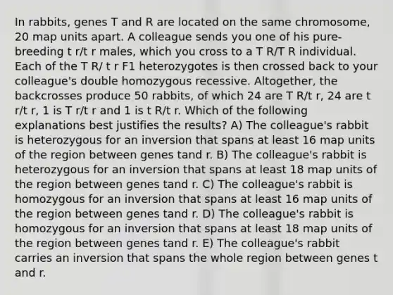 In rabbits, genes T and R are located on the same chromosome, 20 map units apart. A colleague sends you one of his pure-breeding t r/t r males, which you cross to a T R/T R individual. Each of the T R/ t r F1 heterozygotes is then crossed back to your colleague's double homozygous recessive. Altogether, the backcrosses produce 50 rabbits, of which 24 are T R/t r, 24 are t r/t r, 1 is T r/t r and 1 is t R/t r. Which of the following explanations best justifies the results? A) The colleague's rabbit is heterozygous for an inversion that spans at least 16 map units of the region between genes tand r. B) The colleague's rabbit is heterozygous for an inversion that spans at least 18 map units of the region between genes tand r. C) The colleague's rabbit is homozygous for an inversion that spans at least 16 map units of the region between genes tand r. D) The colleague's rabbit is homozygous for an inversion that spans at least 18 map units of the region between genes tand r. E) The colleague's rabbit carries an inversion that spans the whole region between genes t and r.