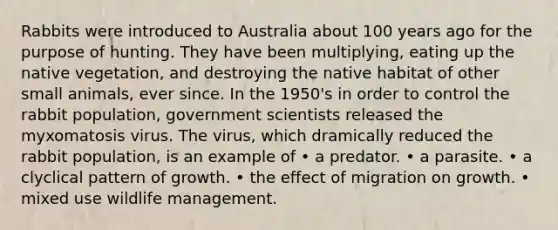 Rabbits were introduced to Australia about 100 years ago for the purpose of hunting. They have been multiplying, eating up the native vegetation, and destroying the native habitat of other small animals, ever since. In the 1950's in order to control the rabbit population, government scientists released the myxomatosis virus. The virus, which dramically reduced the rabbit population, is an example of • a predator. • a parasite. • a clyclical pattern of growth. • the effect of migration on growth. • mixed use wildlife management.