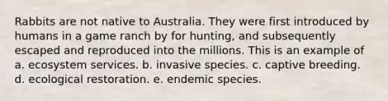 Rabbits are not native to Australia. They were first introduced by humans in a game ranch by for hunting, and subsequently escaped and reproduced into the millions. This is an example of a. ecosystem services. b. invasive species. c. captive breeding. d. ecological restoration. e. endemic species.