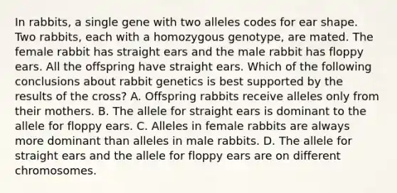 In rabbits, a single gene with two alleles codes for ear shape. Two rabbits, each with a homozygous genotype, are mated. The female rabbit has straight ears and the male rabbit has floppy ears. All the offspring have straight ears. Which of the following conclusions about rabbit genetics is best supported by the results of the cross? A. Offspring rabbits receive alleles only from their mothers. B. The allele for straight ears is dominant to the allele for floppy ears. C. Alleles in female rabbits are always more dominant than alleles in male rabbits. D. The allele for straight ears and the allele for floppy ears are on different chromosomes.