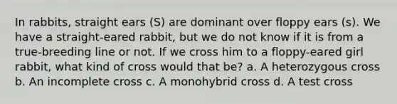 In rabbits, straight ears (S) are dominant over floppy ears (s). We have a straight-eared rabbit, but we do not know if it is from a true-breeding line or not. If we cross him to a floppy-eared girl rabbit, what kind of cross would that be? a. A heterozygous cross b. An incomplete cross c. A monohybrid cross d. A test cross