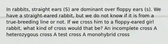 In rabbits, straight ears (S) are dominant over floppy ears (s). We have a straight-eared rabbit, but we do not know if it is from a true-breeding line or not. If we cross him to a floppy-eared girl rabbit, what kind of cross would that be? An incomplete cross A heterozygous cross A test cross A monohybrid cross