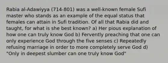 Rabia al-Adawiyya (714-801) was a well-known female Sufi master who stands as an example of the equal status that females can attain in Sufi tradition. Of all that Rabia did and taught, for what is she best known? a) Her pious explanation of how one can truly know God b) Fervently preaching that one can only experience God through the five senses c) Repeatedly refusing marriage in order to more completely serve God d) "Only in deepest slumber can one truly know God"