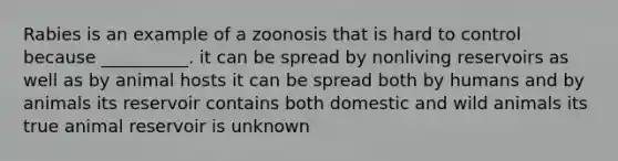 Rabies is an example of a zoonosis that is hard to control because __________. it can be spread by nonliving reservoirs as well as by animal hosts it can be spread both by humans and by animals its reservoir contains both domestic and wild animals its true animal reservoir is unknown