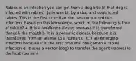 Rabies is an infection you can get from a dog bite (if that dog is infected with rabies). Julie was bit by a dog and contracted rabies. This is the first time that she has contracted this infection. Based on this knowledge, which of the following is true of rabies? a. It is a foodborne illness because it is transferred through the mouth b. It is a zoonotic disease because it is transferred from an animal to a human c. It is an emerging infection because it is the first time she has gotten a rabies infection d. It uses a vector (dog) to transfer the agent (rabies) to the host (person)