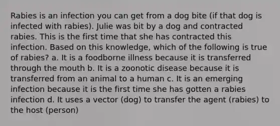 Rabies is an infection you can get from a dog bite (if that dog is infected with rabies). Julie was bit by a dog and contracted rabies. This is the first time that she has contracted this infection. Based on this knowledge, which of the following is true of rabies? a. It is a foodborne illness because it is transferred through the mouth b. It is a zoonotic disease because it is transferred from an animal to a human c. It is an emerging infection because it is the first time she has gotten a rabies infection d. It uses a vector (dog) to transfer the agent (rabies) to the host (person)