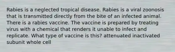 Rabies is a neglected tropical disease. Rabies is a viral zoonosis that is transmitted directly from the bite of an infected animal. There is a rabies vaccine. The vaccine is prepared by treating virus with a chemical that renders it unable to infect and replicate. What type of vaccine is this? attenuated inactivated subunit whole cell