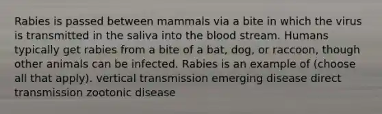 Rabies is passed between mammals via a bite in which the virus is transmitted in the saliva into the blood stream. Humans typically get rabies from a bite of a bat, dog, or raccoon, though other animals can be infected. Rabies is an example of (choose all that apply). vertical transmission emerging disease direct transmission zootonic disease