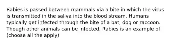 Rabies is passed between mammals via a bite in which the virus is transmitted in the saliva into the blood stream. Humans typically get infected through the bite of a bat, dog or raccoon. Though other animals can be infected. Rabies is an example of (choose all the apply)