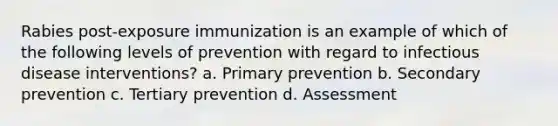 Rabies post-exposure immunization is an example of which of the following levels of prevention with regard to infectious disease interventions? a. Primary prevention b. Secondary prevention c. Tertiary prevention d. Assessment