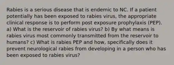 Rabies is a serious disease that is endemic to NC. If a patient potentially has been exposed to rabies virus, the appropriate clinical response is to perform post exposure prophylaxis (PEP). a) What is the reservoir of rabies virus? b) By what means is rabies virus most commonly transmitted from the reservoir to humans? c) What is rabies PEP and how, specifically does it prevent neurological rabies from developing in a person who has been exposed to rabies virus?