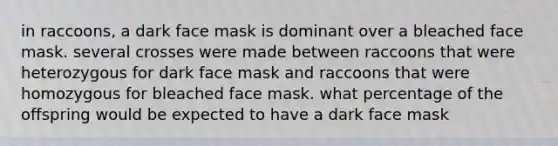 in raccoons, a dark face mask is dominant over a bleached face mask. several crosses were made between raccoons that were heterozygous for dark face mask and raccoons that were homozygous for bleached face mask. what percentage of the offspring would be expected to have a dark face mask