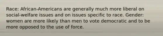 Race: African-Americans are generally much more liberal on social-welfare issues and on issues specific to race. Gender: women are more likely than men to vote democratic and to be more opposed to the use of force.