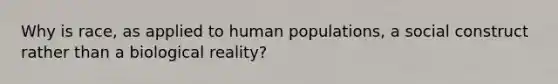 Why is race, as applied to human populations, a social construct rather than a biological reality?