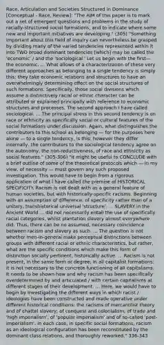 Race, Articulation and Societies Structured in Dominance [Conceptual - Race, Review]: "The AIM of this paper is to mark out a set of emergent questions and problems in the study of racially-structured social formations, and to indicate where some new and important initiatives are developing." (305) "Something important about this field of inquiry can nevertheless be grasped by dividing many of the varied tendencies represented within it into TWO broad dominant tendencies [which] may be called the 'economic' / and the 'sociological.' Let us begin with the first—the economic. ... What allows of a characterization of these very different approaches as belonging to a single tendency is simply this: they take economic relations and structures to have an overwhelmingly determining effect on the social structures of such formations. Specifically, those social divisions which assume a distinctively racial or ethnic character can be attributed or explained principally with reference to economic structures and processes. The second approach I have called sociological. ... The principal stress in this second tendency is on race or ethnicity as specifically social or cultural features of the social formations under discussion. Again, what distinguishes the contributors to this school as belonging — for the purposes here alone — to a single tendency, is this: however they differ internally, the contributors to the sociological tendency agree on the autonomy, the non-reductiveness, of race and ethnicity as social features." (305-306) "it might be useful to CONCLUDE with a brief outline of some of the theoretical protocols which — in my view, of necessity — must govern any such proposed investigation. This would have to begin from a rigorous application of what I have called the premise of HISTORICAL SPECIFICITY. Racism is not dealt with as a general feature of human societies, but with historically-specific racisms. Beginning with an assumption of difference, of specificity rather than of a unitary, transhistorical universal 'structure'. ... SLAVERY in the Ancient World ... did not necessarily entail the use of specifically racial categories, whilst plantation slavery almost everywhere did. Thus, there can be no assumed, necessary coincidence between racism and slavery as such. ... The question is not whether men-in-general make perceptual distinctions between groups with different racial or ethnic characteristics, but rather, what are the specific conditions which make this form of distinction socially pertinent, historically active. ... Racism is not present, in the same form or degree, in all capitalist formations: it is not necessary to the concrete functioning of all capitalisms. It needs to be shown how and why racism has been specifically overdetermined by and articulated / with certain capitalisms at different stages of their development. ... Here, we would have to begin by investigating the different ways in which racist / ideologies have been constructed and made operative under different historical conditions: the racisms of mercantilist theory and of chattel slavery; of conquest and colonialism; of trade and 'high imperialism'; of 'popular imperialism' and of so-called 'post-imperialism'. In each case, in specific social formations, racism as an ideological configuration has been reconstituted by the dominant class relations, and thoroughly reworked." 336-343