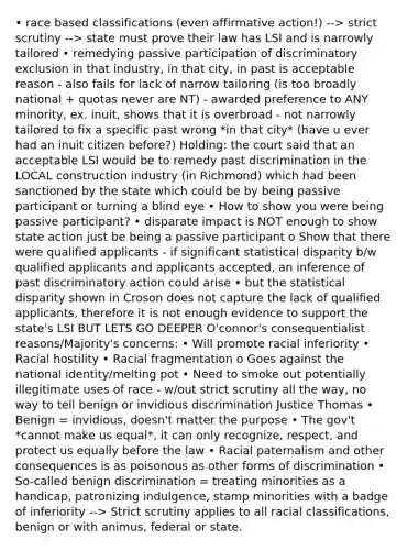 • race based classifications (even affirmative action!) --> strict scrutiny --> state must prove their law has LSI and is narrowly tailored • remedying passive participation of discriminatory exclusion in that industry, in that city, in past is acceptable reason - also fails for lack of narrow tailoring (is too broadly national + quotas never are NT) - awarded preference to ANY minority, ex. inuit, shows that it is overbroad - not narrowly tailored to fix a specific past wrong *in that city* (have u ever had an inuit citizen before?) Holding: the court said that an acceptable LSI would be to remedy past discrimination in the LOCAL construction industry (in Richmond) which had been sanctioned by the state which could be by being passive participant or turning a blind eye • How to show you were being passive participant? • disparate impact is NOT enough to show state action just be being a passive participant o Show that there were qualified applicants - if significant statistical disparity b/w qualified applicants and applicants accepted, an inference of past discriminatory action could arise • but the statistical disparity shown in Croson does not capture the lack of qualified applicants, therefore it is not enough evidence to support the state's LSI BUT LETS GO DEEPER O'connor's consequentialist reasons/Majority's concerns: • Will promote racial inferiority • Racial hostility • Racial fragmentation o Goes against the national identity/melting pot • Need to smoke out potentially illegitimate uses of race - w/out strict scrutiny all the way, no way to tell benign or invidious discrimination Justice Thomas • Benign = invidious, doesn't matter the purpose • The gov't *cannot make us equal*, it can only recognize, respect, and protect us equally before the law • Racial paternalism and other consequences is as poisonous as other forms of discrimination • So-called benign discrimination = treating minorities as a handicap, patronizing indulgence, stamp minorities with a badge of inferiority --> Strict scrutiny applies to all racial classifications, benign or with animus, federal or state.