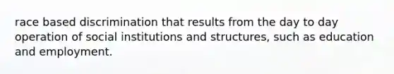 race based discrimination that results from the day to day operation of social institutions and structures, such as education and employment.