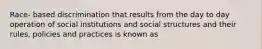 Race- based discrimination that results from the day to day operation of social institutions and social structures and their rules, policies and practices is known as