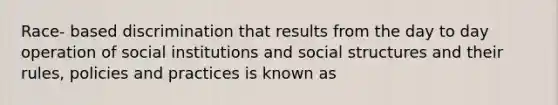 Race- based discrimination that results from the day to day operation of social institutions and social structures and their rules, policies and practices is known as