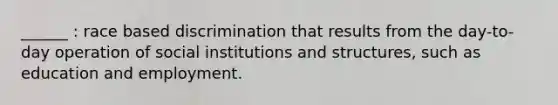 ______ : race based discrimination that results from the day-to-day operation of social institutions and structures, such as education and employment.