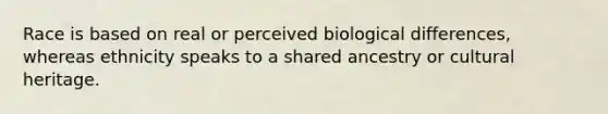 Race is based on real or perceived biological differences, whereas ethnicity speaks to a shared ancestry or cultural heritage.