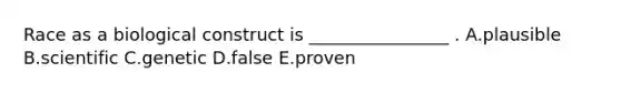 Race as a biological construct is ________________ . A.plausible B.scientific C.genetic D.false E.proven