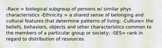 -Race = biological subgroup of persons w/ similar phys characteristics -Ethnicity = a shared sense of belonging and cultural features that determine patterns of living; -Culture= the beliefs, behaviors, objects and other characteristics common to the members of a particular group or society; -SES= rank in regard to distribution of resources