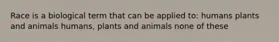 Race is a biological term that can be applied to: humans plants and animals humans, plants and animals none of these