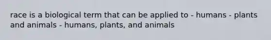 race is a biological term that can be applied to - humans - plants and animals - humans, plants, and animals