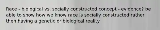 Race - biological vs. socially constructed concept - evidence? be able to show how we know race is socially constructed rather then having a genetic or biological reality