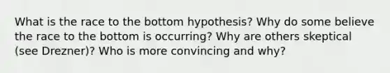 What is the race to the bottom hypothesis? Why do some believe the race to the bottom is occurring? Why are others skeptical (see Drezner)? Who is more convincing and why?