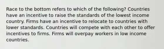 Race to the bottom refers to which of the following? Countries have an incentive to raise the standards of the lowest income country. Firms have an incentive to relocate to countries with lower standards. Countries will compete with each other to offer incentives to firms. Firms will overpay workers in low income countries.