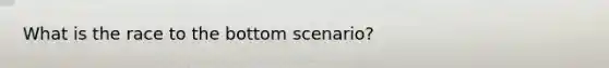 What is the race to the bottom scenario?