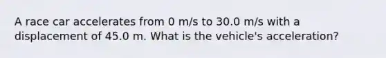 A race car accelerates from 0 m/s to 30.0 m/s with a displacement of 45.0 m. What is the vehicle's acceleration?