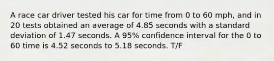 A race car driver tested his car for time from 0 to 60 mph, and in 20 tests obtained an average of 4.85 seconds with a standard deviation of 1.47 seconds. A 95% confidence interval for the 0 to 60 time is 4.52 seconds to 5.18 seconds. T/F