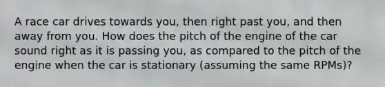 A race car drives towards you, then right past you, and then away from you. How does the pitch of the engine of the car sound right as it is passing you, as compared to the pitch of the engine when the car is stationary (assuming the same RPMs)?