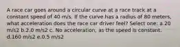 A race car goes around a circular curve at a race track at a constant speed of 40 m/s. If the curve has a radius of 80 meters, what acceleration does the race car driver feel? Select one: a.20 m/s2 b.2.0 m/s2 c. No acceleration, as the speed is constant. d.160 m/s2 e.0.5 m/s2