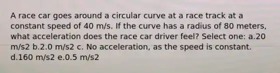 A race car goes around a circular curve at a race track at a constant speed of 40 m/s. If the curve has a radius of 80 meters, what acceleration does the race car driver feel? Select one: a.20 m/s2 b.2.0 m/s2 c. No acceleration, as the speed is constant. d.160 m/s2 e.0.5 m/s2