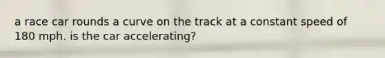 a race car rounds a curve on the track at a constant speed of 180 mph. is the car accelerating?