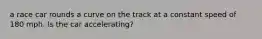 a race car rounds a curve on the track at a constant speed of 180 mph. Is the car accelerating?