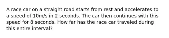 A race car on a straight road starts from rest and accelerates to a speed of 10m/s in 2 seconds. The car then continues with this speed for 8 seconds. How far has the race car traveled during this entire interval?