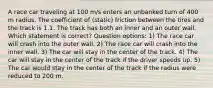 A race car traveling at 100 m/s enters an unbanked turn of 400 m radius. The coefficient of (static) friction between the tires and the track is 1.1. The track has both an inner and an outer wall. Which statement is correct? Question options: 1) The race car will crash into the outer wall. 2) The race car will crash into the inner wall. 3) The car will stay in the center of the track. 4) The car will stay in the center of the track if the driver speeds up. 5) The car would stay in the center of the track if the radius were reduced to 200 m.