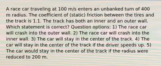 A race car traveling at 100 m/s enters an unbanked turn of 400 m radius. The coefficient of (static) friction between the tires and the track is 1.1. The track has both an inner and an outer wall. Which statement is correct? Question options: 1) The race car will crash into the outer wall. 2) The race car will crash into the inner wall. 3) The car will stay in the center of the track. 4) The car will stay in the center of the track if the driver speeds up. 5) The car would stay in the center of the track if the radius were reduced to 200 m.