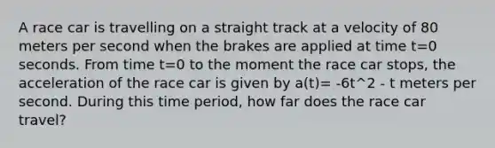 A race car is travelling on a straight track at a velocity of 80 meters per second when the brakes are applied at time t=0 seconds. From time t=0 to the moment the race car stops, the acceleration of the race car is given by a(t)= -6t^2 - t meters per second. During this time period, how far does the race car travel?